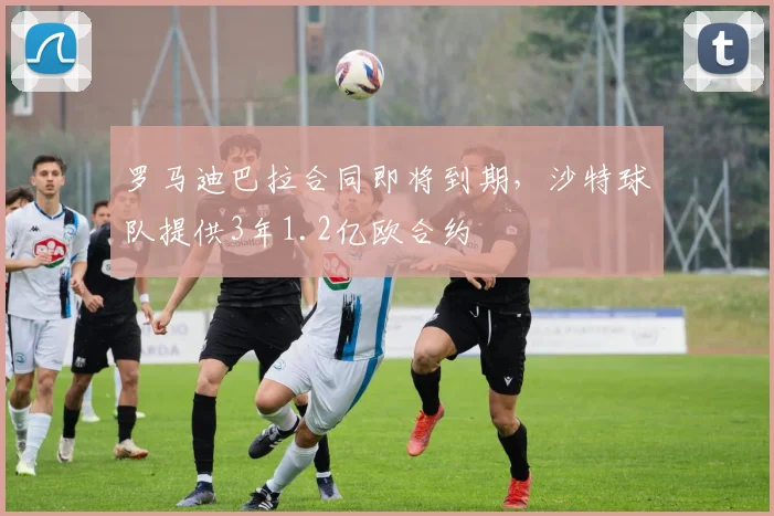 罗马迪巴拉合同即将到期,沙特球队提供3年1.2亿欧合约