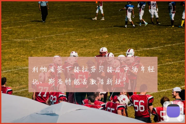 利物浦签下赫拉芬贝赫后中场年轻化,斯洛特能否激活新核?