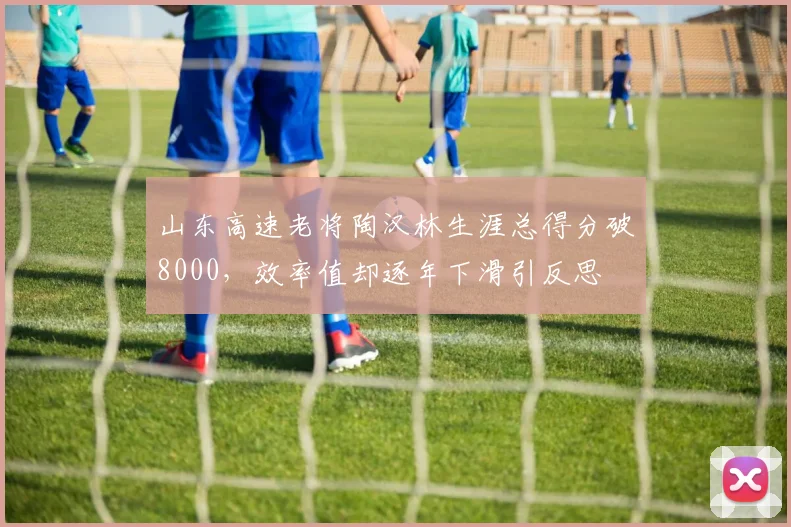 山东高速老将陶汉林生涯总得分破8000,效率值却逐年下滑引反思